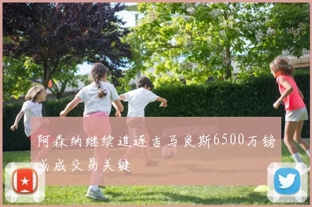 阿森纳继续追逐吉马良斯6500万镑或成交易关键