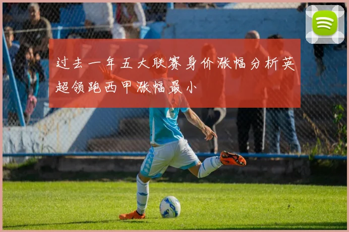 过去一年五大联赛身价涨幅分析英超领跑西甲涨幅最小