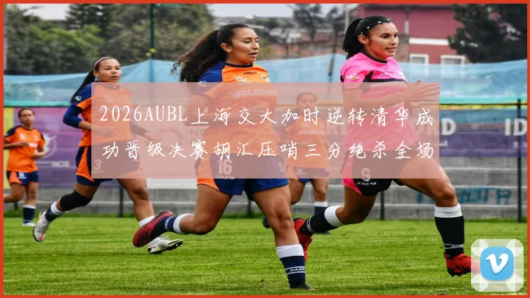 2026AUBL上海交大加时逆转清华成功晋级决赛胡汇压哨三分绝杀全场欢呼