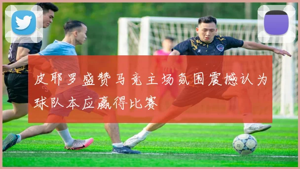 皮耶罗盛赞马竞主场氛围震撼认为球队本应赢得比赛