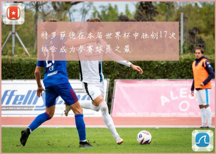 特罗萨德在本届世界杯中独创17次机会成为参赛球员之最