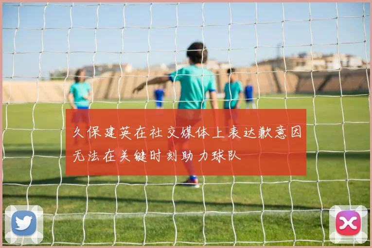 久保建英在社交媒体上表达歉意因无法在关键时刻助力球队