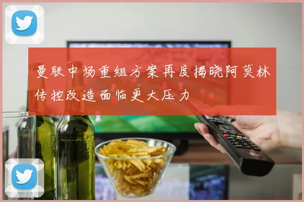 曼联中场重组方案再度揭晓阿莫林传控改造面临更大压力