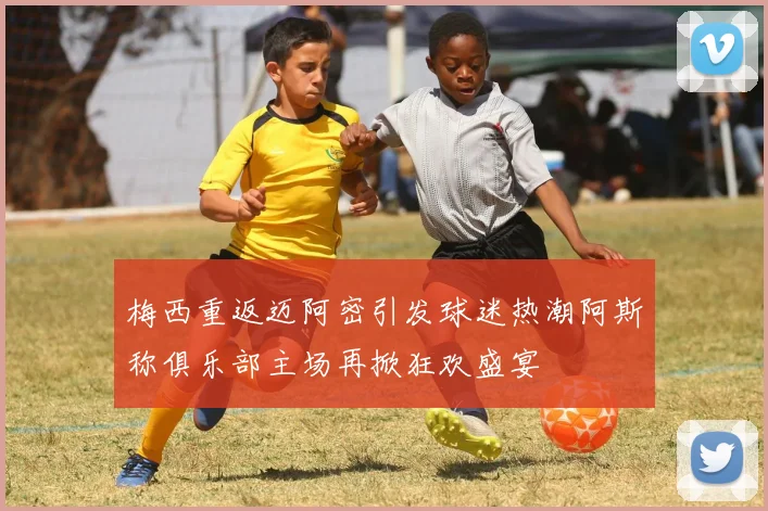 梅西重返迈阿密引发球迷热潮阿斯称俱乐部主场再掀狂欢盛宴