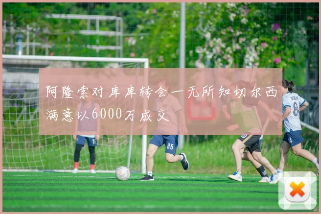阿隆索对库库转会一无所知切尔西满意以6000万成交