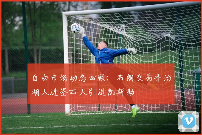 自由市场动态回顾：布朗交易乔治湖人连签四人引进凯斯勒