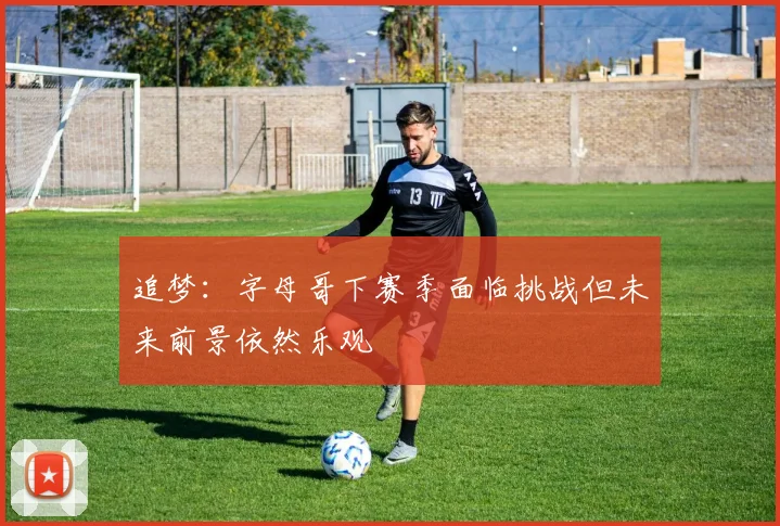 追梦：字母哥下赛季面临挑战但未来前景依然乐观