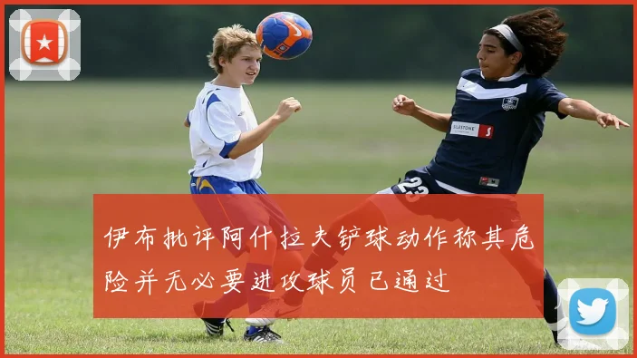 伊布批评阿什拉夫铲球动作称其危险并无必要进攻球员已通过