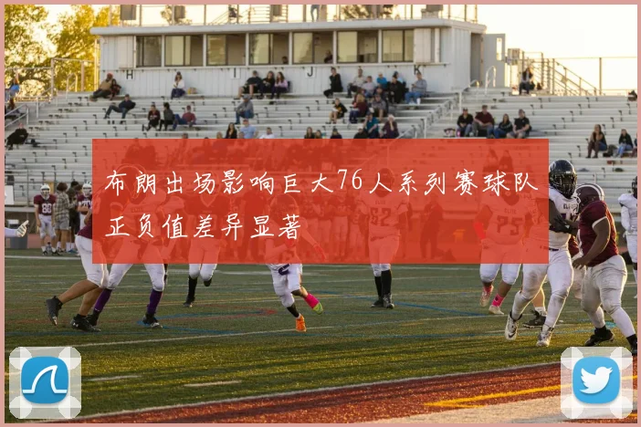 布朗出场影响巨大76人系列赛球队正负值差异显著