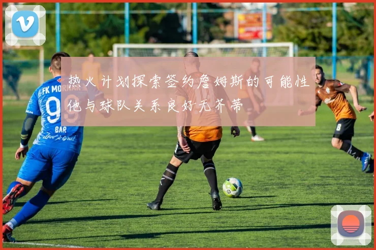 热火计划探索签约詹姆斯的可能性他与球队关系良好无芥蒂