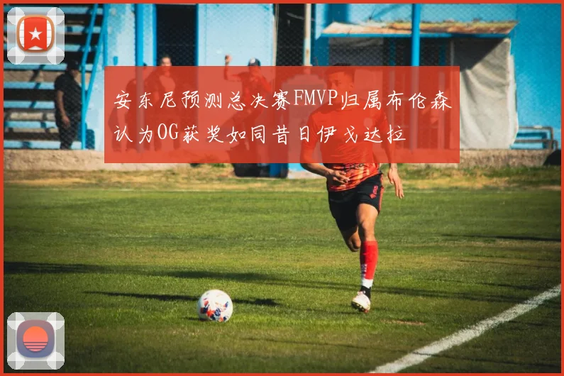 安东尼预测总决赛FMVP归属布伦森认为OG获奖如同昔日伊戈达拉