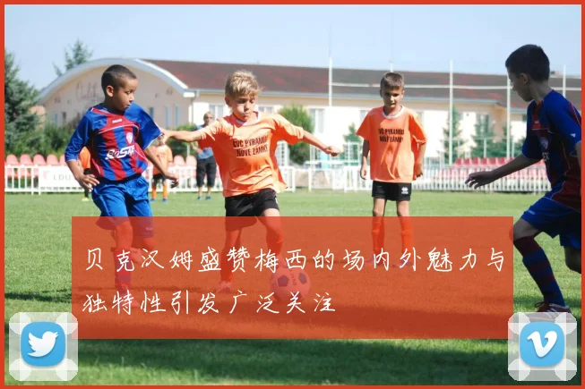 贝克汉姆盛赞梅西的场内外魅力与独特性引发广泛关注