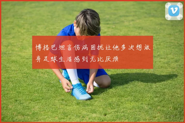 博格巴坦言伤病困扰让他多次想放弃足球生活感到无比厌烦