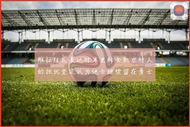 维拉纽瓦表达对库里转会凯尔特人的担忧坚定认为他会继续留在勇士队