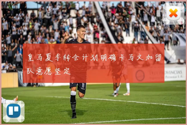 皇马夏季转会计划明确卡马文加留队意愿坚定