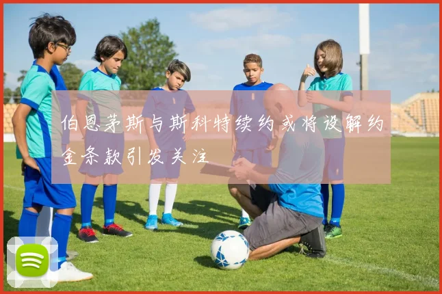 伯恩茅斯与斯科特续约或将设解约金条款引发关注