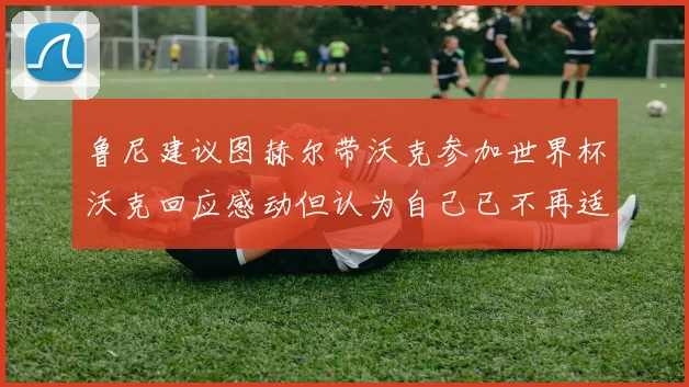鲁尼建议图赫尔带沃克参加世界杯沃克回应感动但认为自己已不再适合