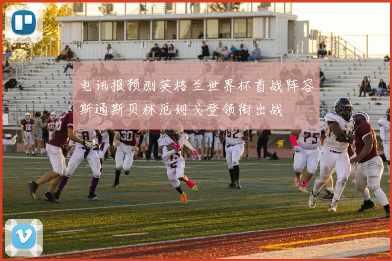 电讯报预测英格兰世界杯首战阵容斯通斯贝林厄姆戈登领衔出战