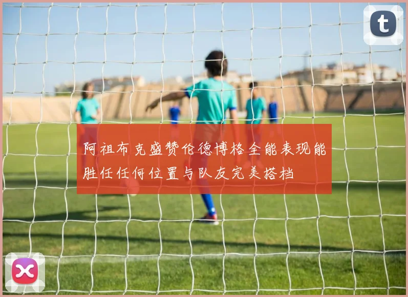 阿祖布克盛赞伦德博格全能表现能胜任任何位置与队友完美搭档