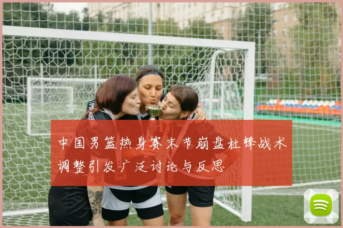 中国男篮热身赛末节崩盘杜锋战术调整引发广泛讨论与反思