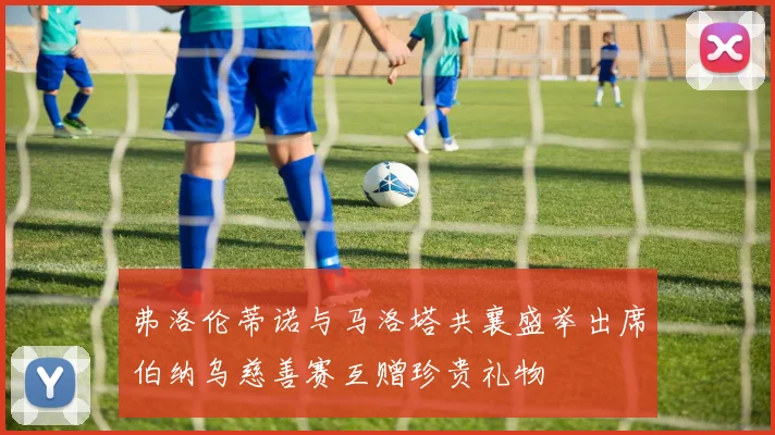 弗洛伦蒂诺与马洛塔共襄盛举出席伯纳乌慈善赛互赠珍贵礼物