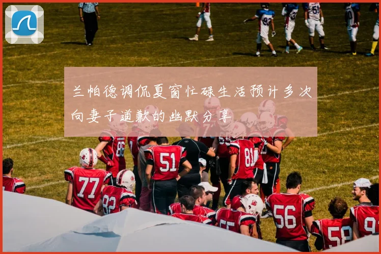 兰帕德调侃夏窗忙碌生活预计多次向妻子道歉的幽默分享