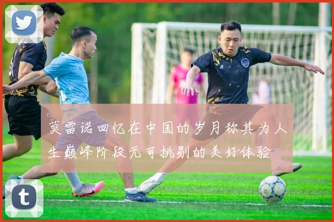 莫雷诺回忆在中国的岁月称其为人生巅峰阶段无可挑剔的美好体验