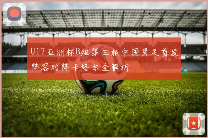 U17亚洲杯B组第三轮中国男足首发阵容对阵卡塔尔全解析