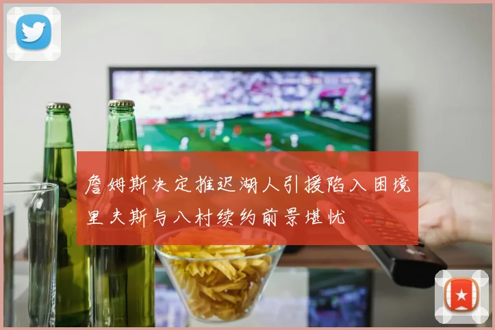 詹姆斯决定推迟湖人引援陷入困境里夫斯与八村续约前景堪忧