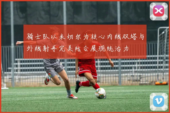 骑士队以米切尔为核心内线双塔与外线射手完美结合展现统治力