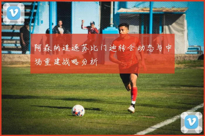 阿森纳追逐苏比门迪转会动态与中场重建战略分析